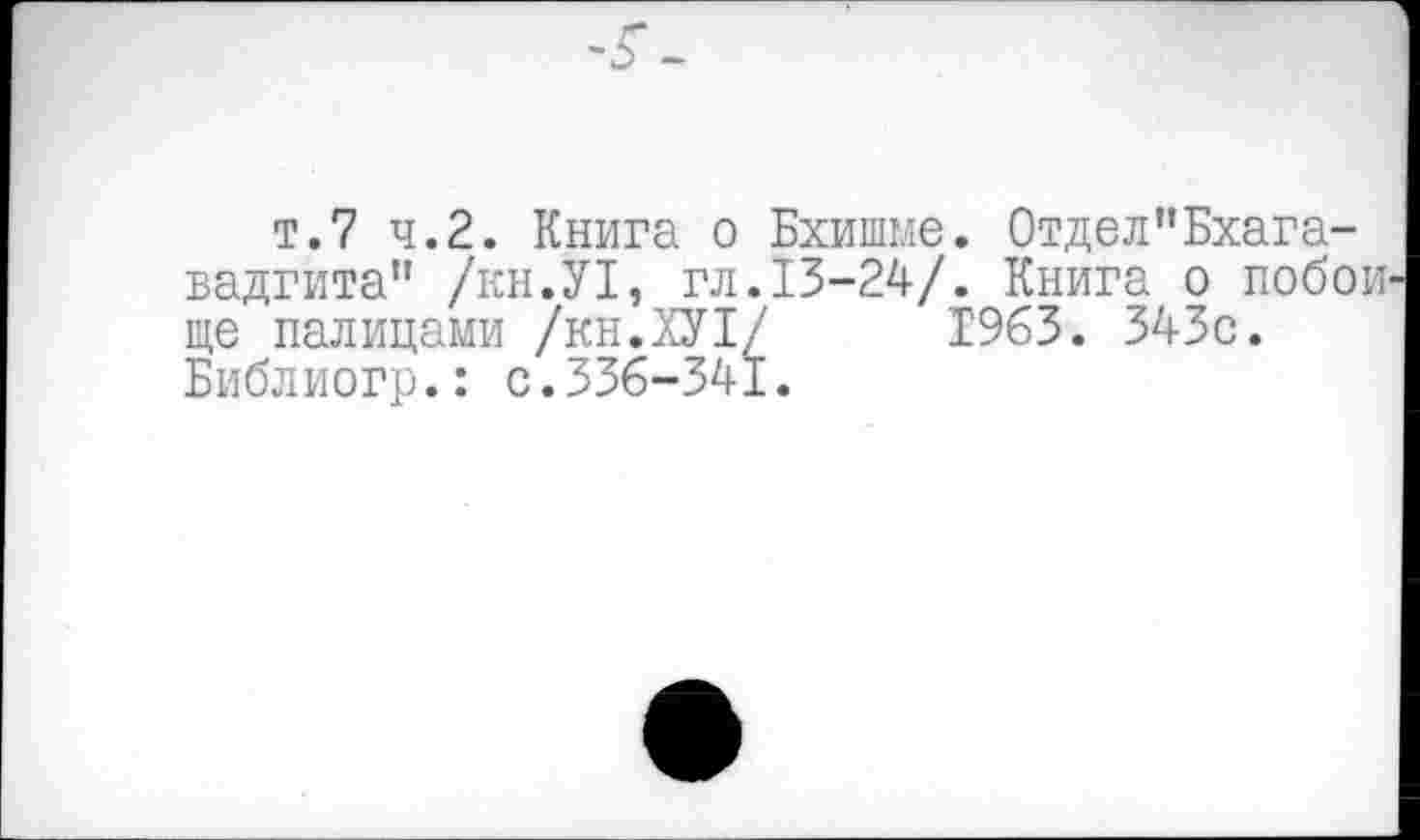 ﻿т.7 ч.2. Книга о Бхишме. Отдел"Бхагавадгита'’ /кн.У1, гл.13-24/. Книга о побои ще палицами /кн.ХУ!/ 1963. 343с. Библиогр.: с.336-341.